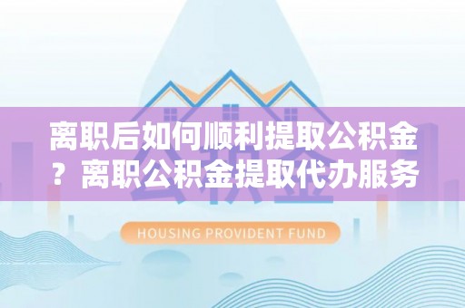 兴宁离职后如何顺利提取公积金？离职公积金提取代办服务帮你搞定！