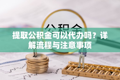 兴宁提取公积金可以代办吗？详解流程与注意事项