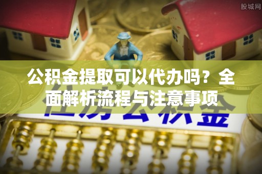 兴宁公积金提取可以代办吗？全面解析流程与注意事项