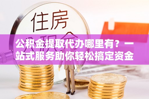 兴宁公积金提取代办哪里有？一站式服务助你轻松搞定资金难题