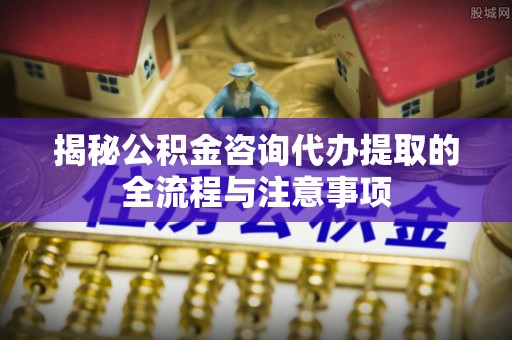 兴宁揭秘公积金咨询代办提取的全流程与注意事项