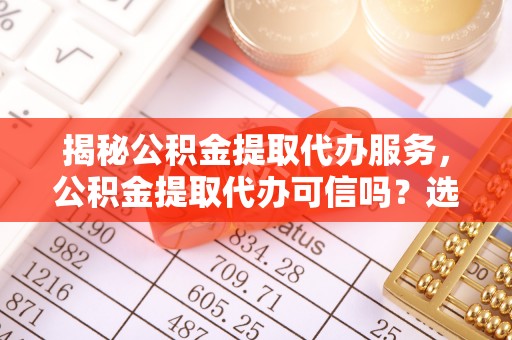 兴宁揭秘公积金提取代办服务，公积金提取代办可信吗？选择前你需要知道的真相