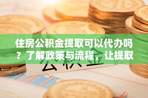 兴宁住房公积金提取可以代办吗？了解政策与流程，让提取更便捷