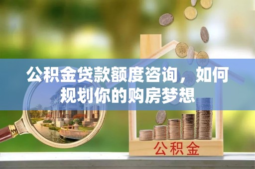 兴宁公积金贷款额度咨询，如何规划你的购房梦想